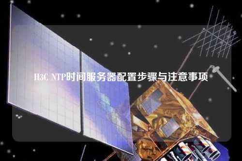 H3C NTP時間服務器配置步驟與注意事項