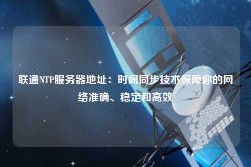 聯通NTP服務器地址：時間同步技術保障你的網絡準確、穩定和高效