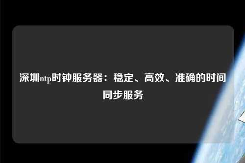 深圳ntp時鐘服務器：穩定、高效、準確的時間同步服務