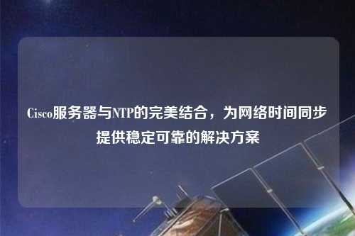 Cisco服務器與NTP的完美結合，為網絡時間同步提供穩定可靠的解決方案