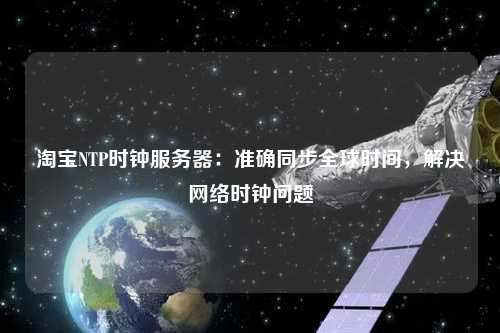 淘寶NTP時鐘服務器：準確同步全球時間，解決網絡時鐘問題