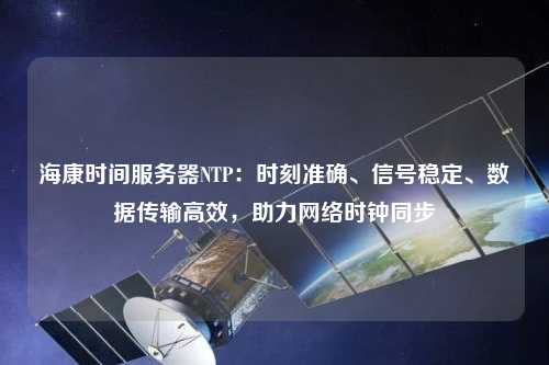 海康時間服務器NTP：時刻準確、信號穩定、數據傳輸高效，助力網絡時鐘同步