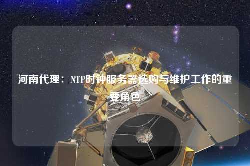 河南代理：NTP時鐘服務器選購與維護工作的重要角色