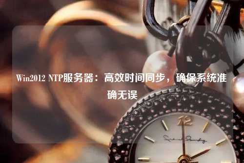 Win2012 NTP服務器：高效時間同步，確保系統準確無誤